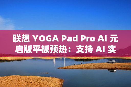 联想 YOGA Pad Pro AI 元启版平板预热：支持 AI 实时字幕、会议总结等功能