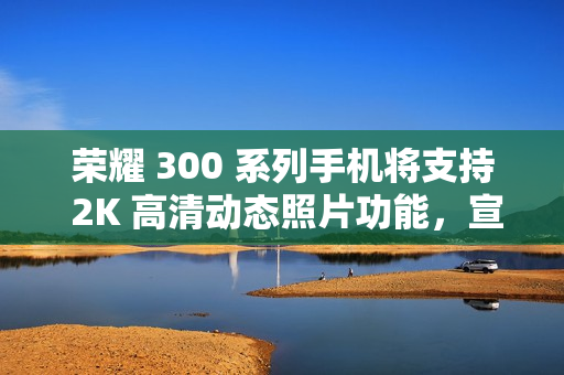 荣耀 300 系列手机将支持 2K 高清动态照片功能，宣称“高清防抖、智能选帧”