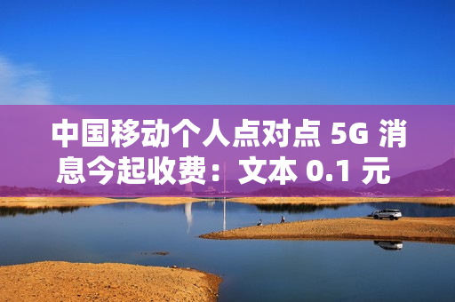 中国移动个人点对点 5G 消息今起收费：文本 0.1 元 / 条、富媒体 0.3 元 / 条