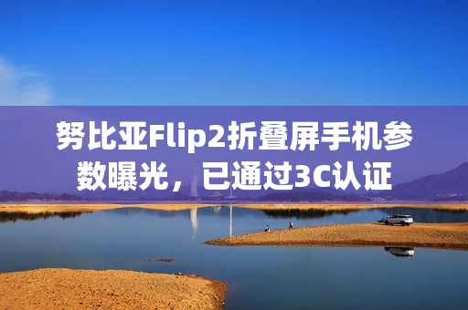 努比亚Flip2折叠屏手机参数曝光，已通过3C认证