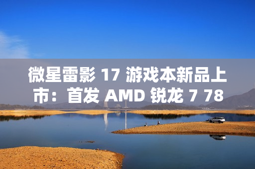 微星雷影 17 游戏本新品上市：首发 AMD 锐龙 7 7840HX 处理器 + RTX 4060 显卡，7599 元