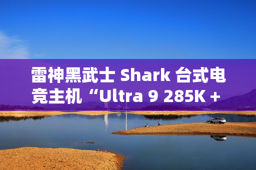 雷神黑武士 Shark 台式电竞主机“Ultra 9 285K + 64G + 2T + RTX4090D”配置首销，31999 元