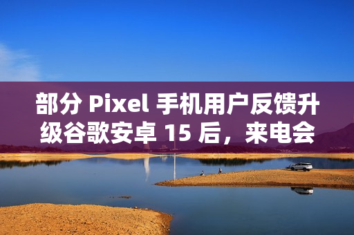 部分 Pixel 手机用户反馈升级谷歌安卓 15 后，来电会出现“牛皮癣”通知
