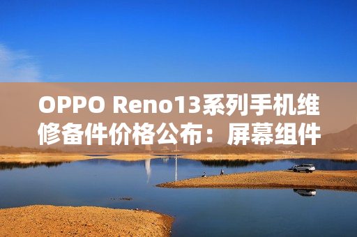 OPPO Reno13系列手机维修备件价格公布：屏幕组件790元起，主板1390元起