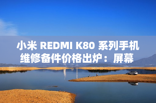 小米 REDMI K80 系列手机维修备件价格出炉：屏幕 610 元起、电池 119 元起