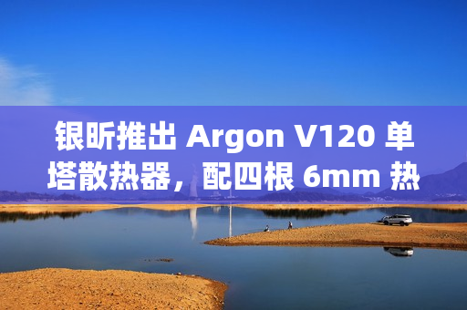 银昕推出 Argon V120 单塔散热器，配四根 6mm 热管
