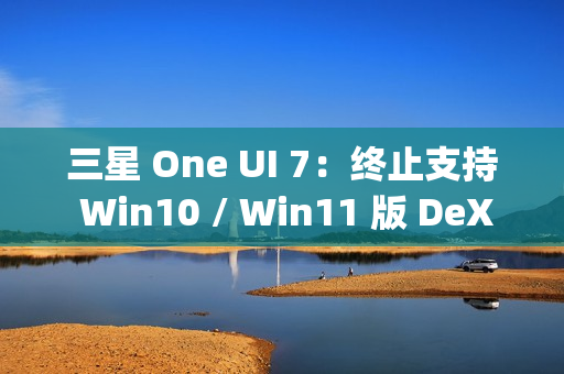 三星 One UI 7：终止支持 Win10 / Win11 版 DeX，屏蔽 Edge Panels 应用