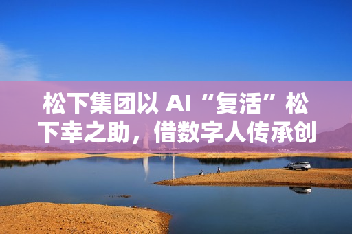 松下集团以 AI“复活”松下幸之助，借数字人传承创办者经营理念