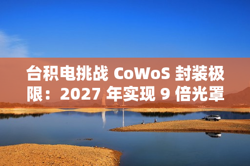 台积电挑战 CoWoS 封装极限：2027 年实现 9 倍光罩尺寸、7722 平方毫米，12 个 HBM4 堆叠