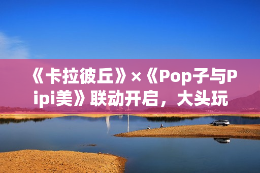 《卡拉彼丘》×《Pop子与Pipi美》联动开启，大头玩法、联动皮肤激萌上线！
