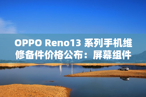 OPPO Reno13 系列手机维修备件价格公布：屏幕组件 790 元起，主板 1390 元起