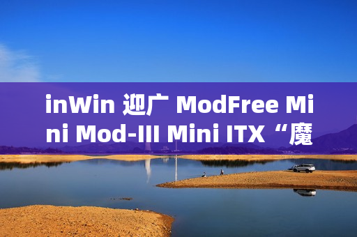 inWin 迎广 ModFree Mini Mod-III Mini ITX“魔飞迷你禅木”机箱开售，1699 元