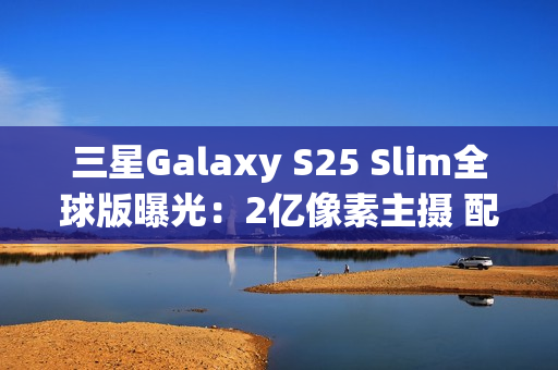 三星Galaxy S25 Slim全球版曝光：2亿像素主摄 配置高于S25+