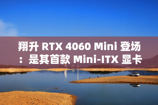 翔升 RTX 4060 Mini 登场：是其首款 Mini-ITX 显卡，双槽单风扇设计