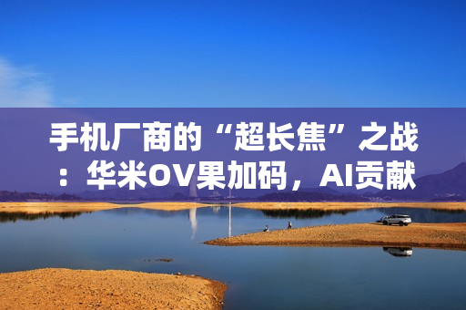 手机厂商的“超长焦”之战：华米OV果加码，AI贡献神助攻！