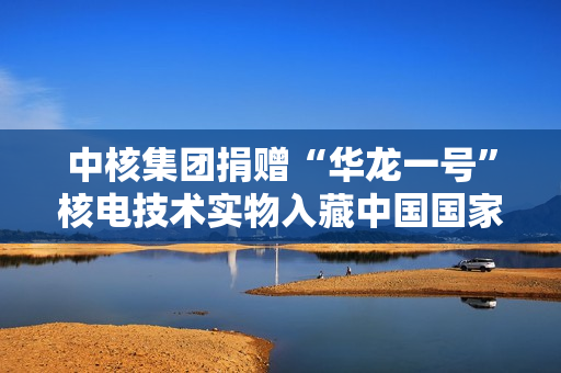 中核集团捐赠“华龙一号”核电技术实物入藏中国国家博物馆