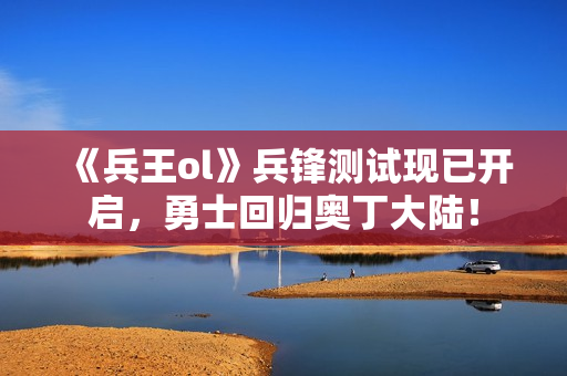 《兵王ol》兵锋测试现已开启，勇士回归奥丁大陆！
