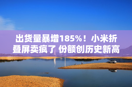 出货量暴增185%！小米折叠屏卖疯了 份额创历史新高