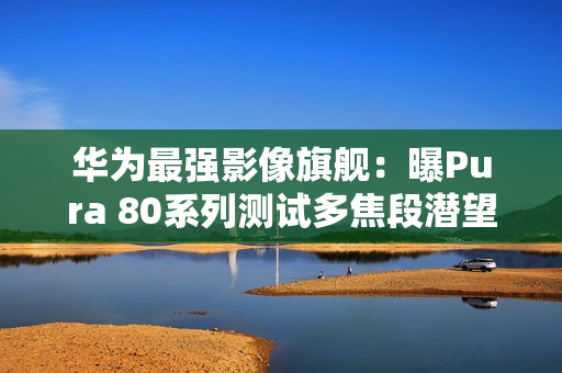 华为最强影像旗舰：曝Pura 80系列测试多焦段潜望镜