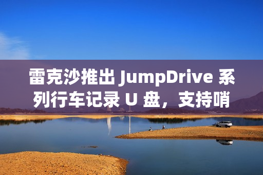 雷克沙推出 JumpDrive 系列行车记录 U 盘，支持哨兵模式录制
