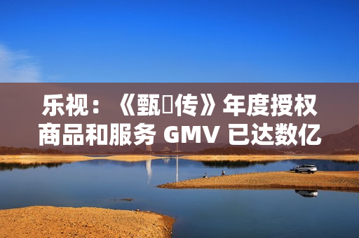 乐视:《甄嬛传》年度授权商品和服务 GMV 已达数亿元 乐视:《甄嬛传》年度授权商品和服务 GMV 已达数亿元