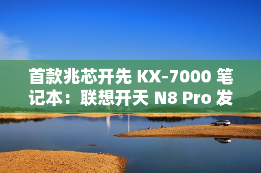 首款兆芯开先 KX-7000 笔记本：联想开天 N8 Pro 发布，首搭  DDR5 内存 + PCIe 4.0 SSD