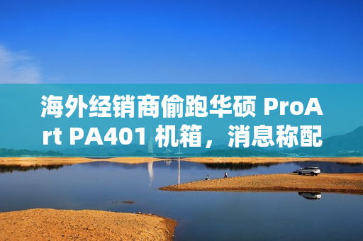 海外经销商偷跑华硕 ProArt PA401 机箱，消息称配三颗加厚风扇