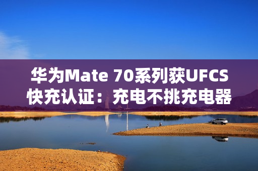 华为Mate 70系列获UFCS快充认证：充电不挑充电器