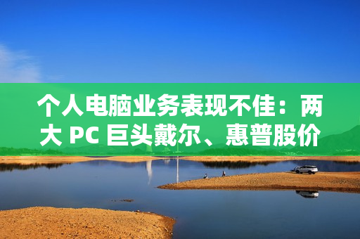 个人电脑业务表现不佳：两大 PC 巨头戴尔、惠普股价双双暴跌超 10%