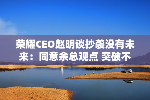 荣耀CEO赵明谈抄袭没有未来：同意余总观点 突破不是为了独占