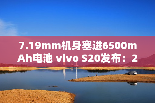 7.19mm机身塞进6500mAh电池 vivo S20发布：2299元起