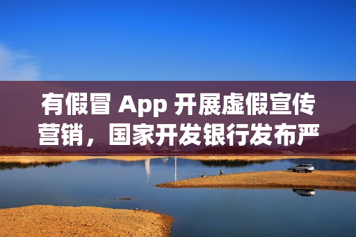有假冒 App 开展虚假宣传营销，国家开发银行发布严正声明