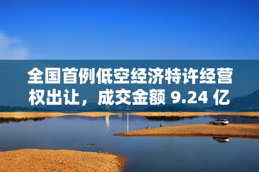 全国首例低空经济特许经营权出让，成交金额 9.24 亿元