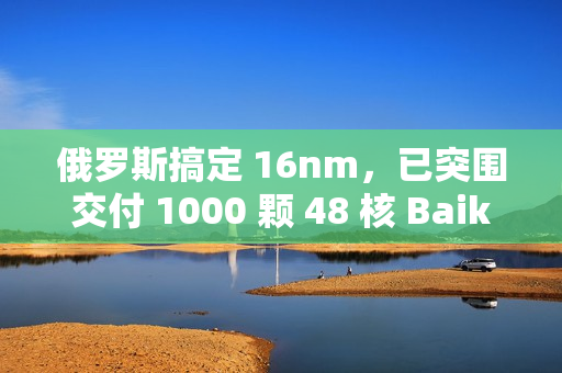 俄罗斯搞定 16nm，已突围交付 1000 颗 48 核 Baikal-S 处理器