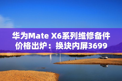 华为Mate X6系列维修备件价格出炉：换块内屏3699元 够买台K80 Pro