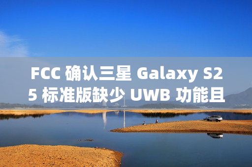 FCC 确认三星 Galaxy S25 标准版缺少 UWB 功能且仍维持 25W 充电