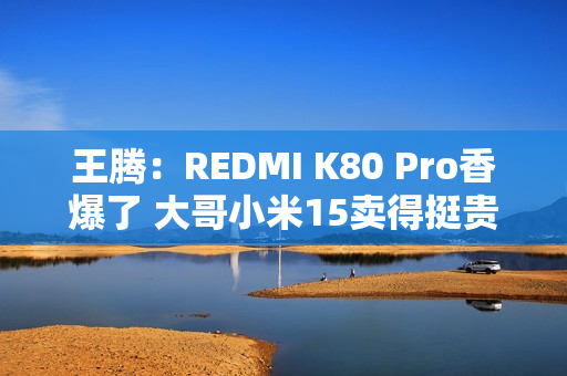 王腾：REDMI K80 Pro香爆了 大哥小米15卖得挺贵的
