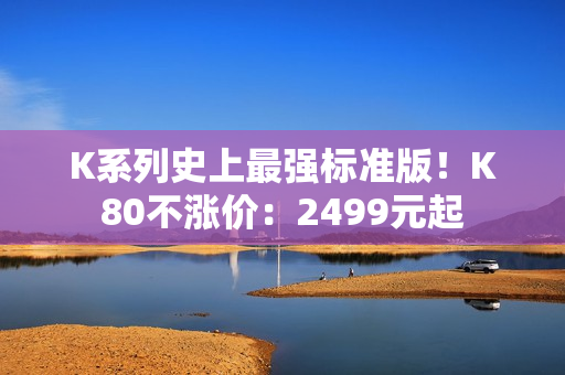 K系列史上最强标准版！K80不涨价：2499元起