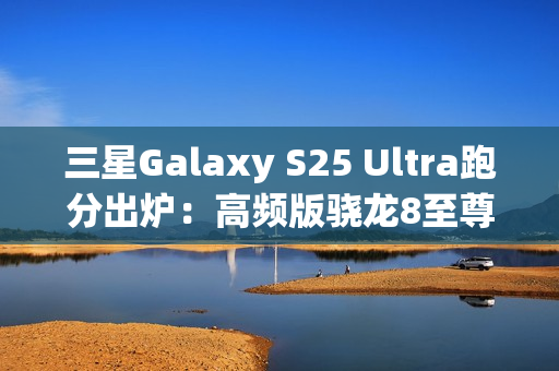 三星Galaxy S25 Ultra跑分出炉：高频版骁龙8至尊稳了