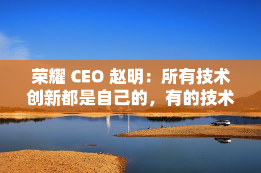 荣耀 CEO 赵明：所有技术创新都是自己的，有的技术华为也没有