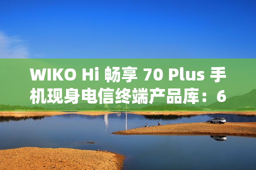 WIKO Hi 畅享 70 Plus 手机现身电信终端产品库：6100mAh 电池、安卓 11 系统，售价 1399 元起