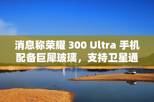 消息称荣耀 300 Ultra 手机配备巨犀玻璃，支持卫星通信功能