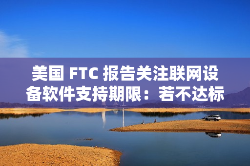 美国 FTC 报告关注联网设备软件支持期限：若不达标，消费者恐遭经济损失
