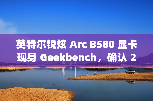 英特尔锐炫 Arc B580 显卡现身 Geekbench，确认 20 个 Xe² 核心、12GB 显存