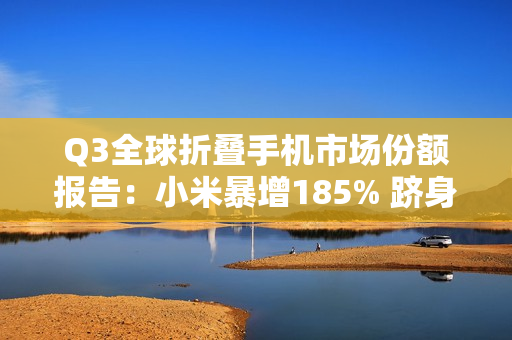 Q3全球折叠手机市场份额报告：小米暴增185% 跻身全球前五