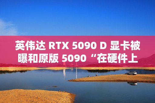 英伟达 RTX 5090 D 显卡被曝和原版 5090“在硬件上没有什么区别”