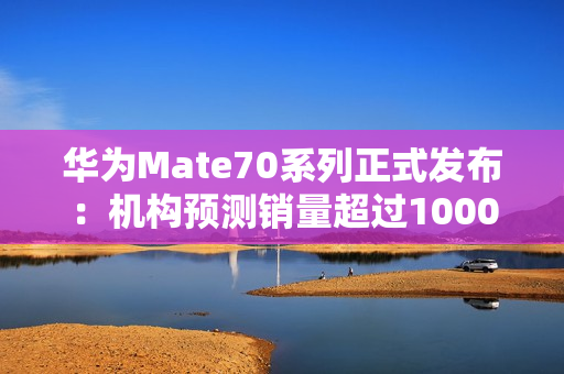 华为Mate70系列正式发布：机构预测销量超过1000万台！