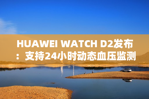 HUAWEI WATCH D2发布：支持24小时动态血压监测