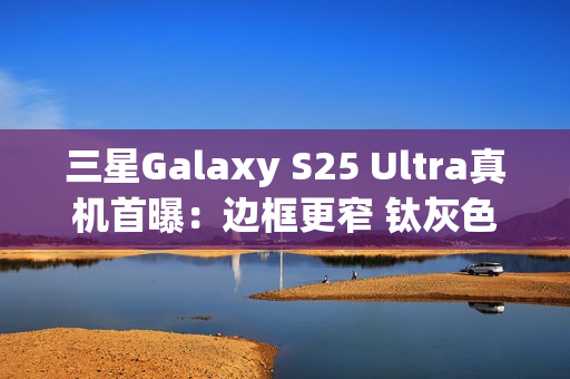 三星Galaxy S25 Ultra真机首曝：边框更窄 钛灰色机身满满科技感