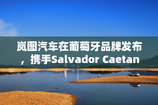 岚图汽车在葡萄牙品牌发布，携手Salvador Caetano集团共拓新市场